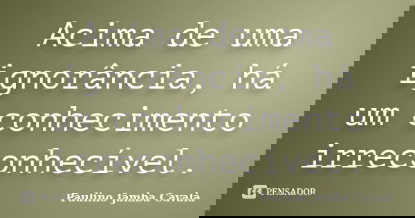 Acima de uma ignorância, há um conhecimento irreconhecível.... Frase de Paulino Jamba Cavala.