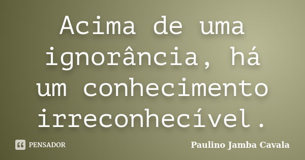 Acima de uma ignorância, há um conhecimento irreconhecível.... Frase de Paulino Jamba Cavala.