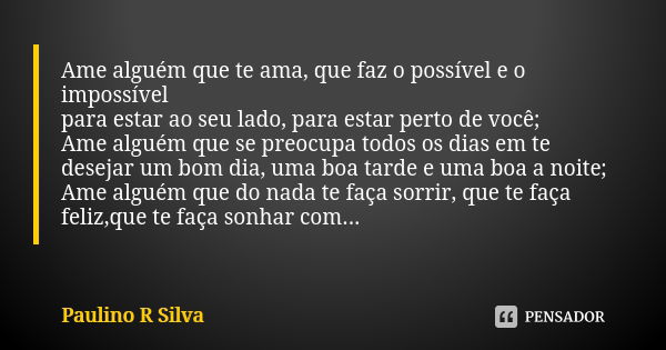 Ame alguém que te ama, que faz o possível e o impossível para estar ao seu lado, para estar perto de você; Ame alguém que se preocupa todos os dias em te deseja... Frase de Paulino R Silva.