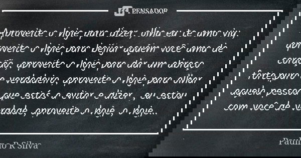 Aproveite o hoje para dizer, olha eu te amo viu, aproveite o hoje para beijar aquém você ama de coração, aproveite o hoje para dar um abraço forte,puro e verdad... Frase de Paulino R Silva.