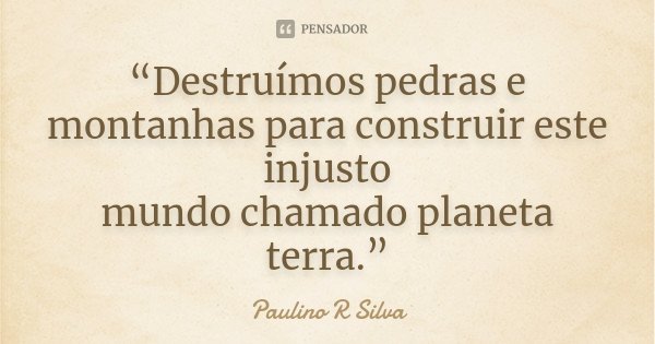 “Destruímos pedras e montanhas para construir este injusto mundo chamado planeta terra.”... Frase de Paulino R Silva.