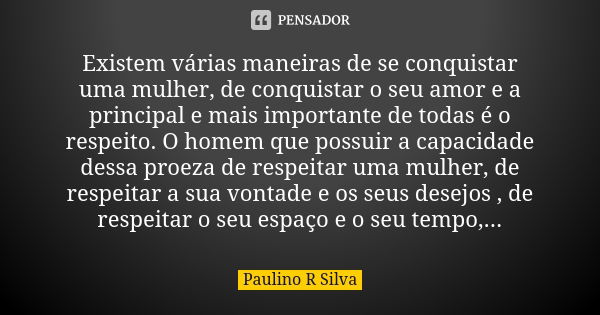 Existem várias maneiras de se conquistar uma mulher, de conquistar o seu amor e a principal e mais importante de todas é o respeito. O homem que possuir a capac... Frase de Paulino R Silva.