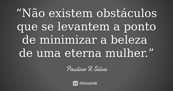 “Não existem obstáculos que se levantem a ponto de minimizar a beleza de uma eterna mulher.”... Frase de Paulino R Silva.