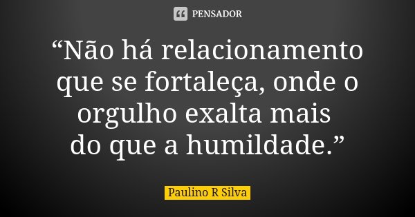 “Não há relacionamento que se fortaleça, onde o orgulho exalta mais do que a humildade.”... Frase de Paulino R Silva.