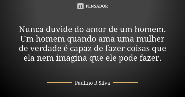 Nunca duvide do amor de um homem. Um homem quando ama uma mulher de verdade é capaz de fazer coisas que ela nem imagina que ele pode fazer.... Frase de Paulino R Silva.