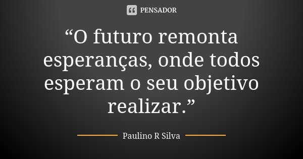 “O futuro remonta esperanças, onde todos esperam o seu objetivo realizar.”... Frase de Paulino R Silva.