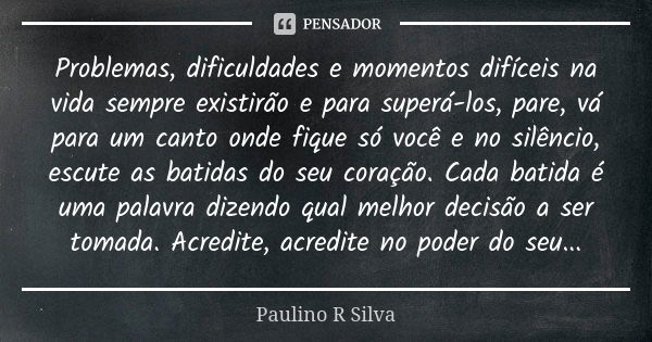 Problemas, dificuldades e momentos difíceis na vida sempre existirão e para superá-los, pare, vá para um canto onde fique só você e no silêncio, escute as batid... Frase de Paulino R Silva.