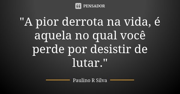 "A pior derrota na vida, é aquela no qual você perde por desistir de lutar."... Frase de Paulino R Silva.