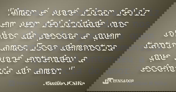 "Amar é você ficar feliz em ver felicidade nos olhos da pessoa a quem tanto amas.Isso demonstra que você entendeu a essência do amor."... Frase de Paulino R Silva.