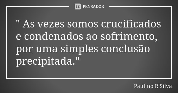 " As vezes somos crucificados e condenados ao sofrimento, por uma simples conclusão precipitada."... Frase de Paulino R Silva.