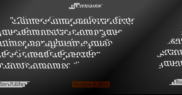 " Ciume é uma palavra forte, que demonstra o amor que sentimos por alguém e quão grande é o medo de perder quem tanto amamos."... Frase de Paulino R Silva.