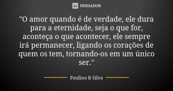"O amor quando é de verdade, ele dura para a eternidade, seja o que for, aconteça o que acontecer, ele sempre irá permanecer, ligando os corações de quem o... Frase de Paulino R Silva.