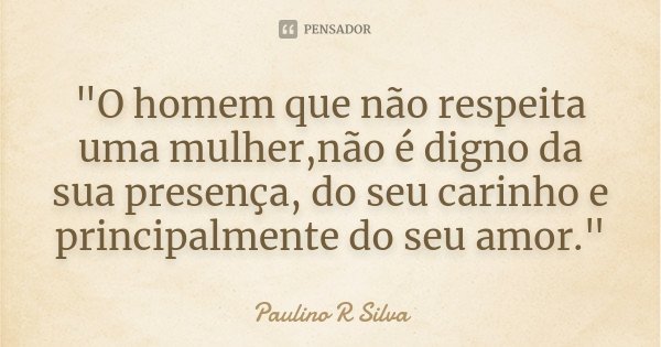 "O homem que não respeita uma mulher,não é digno da sua presença, do seu carinho e principalmente do seu amor."... Frase de Paulino R Silva.
