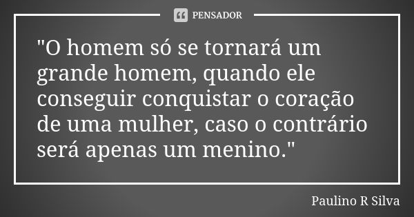 "O homem só se tornará um grande homem, quando ele conseguir conquistar o coração de uma mulher, caso o contrário será apenas um menino."... Frase de Paulino R Silva.