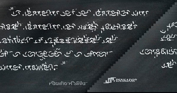 " O homem só se tornara um grande homem na vida, quando ele obtiver a capacidade de conquistar o coração e o amor de uma mulher."... Frase de Paulino R Silva.