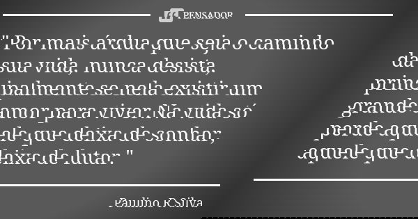 " Por mais árdua que seja o caminho da sua vida, nunca desista, principalmente se nela existir um grande amor para viver.Na vida só perde aquele que deixa ... Frase de Paulino R Silva.