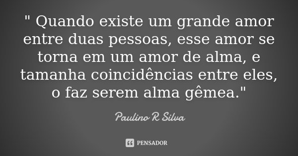 " Quando existe um grande amor entre duas pessoas, esse amor se torna em um amor de alma, e tamanha coincidências entre eles, o faz serem alma gêmea."... Frase de Paulino R Silva.