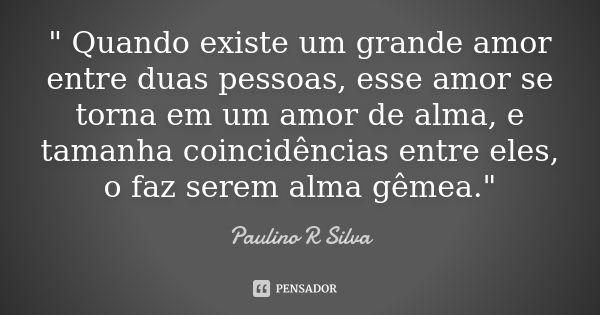 " Quando existe um grande amor entre duas pessoas, esse amor se torna em um amor de alma, e tamanha coincidências entre eles, o faz serem alma gêmea."... Frase de Paulino R Silva.