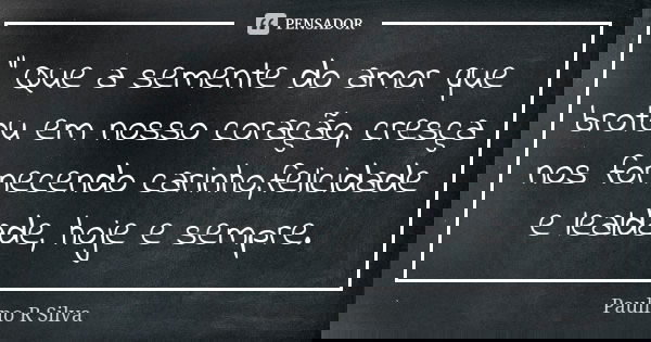 " Que a semente do amor que brotou em nosso coração, cresça nos fornecendo carinho,felicidade e lealdade, hoje e sempre.... Frase de Paulino R Silva.