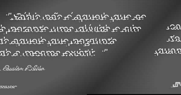 " Sábio não é aquele que se cala perante uma dúvida e sim todo aquele que pergunta quando a mesma existir. "... Frase de Paulino R Silva.
