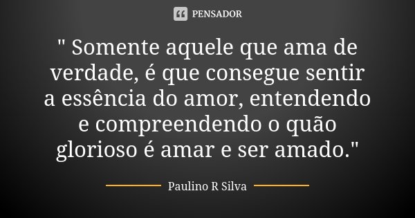 " Somente aquele que ama de verdade, é que consegue sentir a essência do amor, entendendo e compreendendo o quão glorioso é amar e ser amado."... Frase de Paulino R Silva.