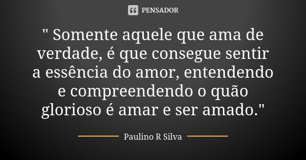 " Somente aquele que ama de verdade, é que consegue sentir a essência do amor, entendendo e compreendendo o quão glorioso é amar e ser amado."... Frase de Paulino R Silva.