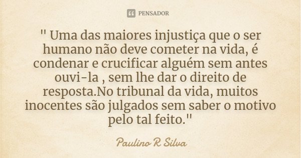 " Uma das maiores injustiça que o ser humano não deve cometer na vida, é condenar e crucificar alguém sem antes ouvi-la , sem lhe dar o direito de resposta... Frase de Paulino R Silva.