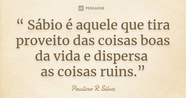 “ Sábio é aquele que tira proveito das coisas boas da vida e dispersa as coisas ruins.”... Frase de Paulino R Silva.