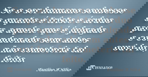 Se o ser humano soubesse o quanto é triste e árduo para aquele que é julgado e condenado sem antes ouvi-lo, não cometeria tal feito.... Frase de Paulino R Silva.