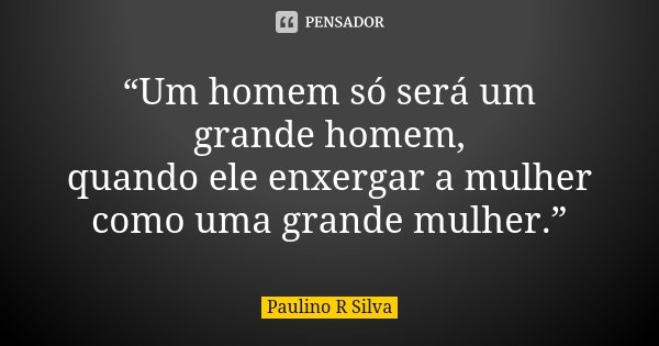 “Um homem só será um grande homem, quando ele enxergar a mulher como uma grande mulher.”... Frase de Paulino R Silva.