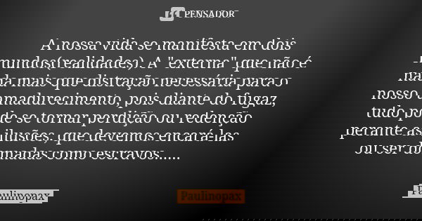 A nossa vida se manifesta em dois mundos(realidades). A "externa" que não é nada mais que distração necessária para o nosso amadurecimento, pois diant... Frase de Paulinopax.