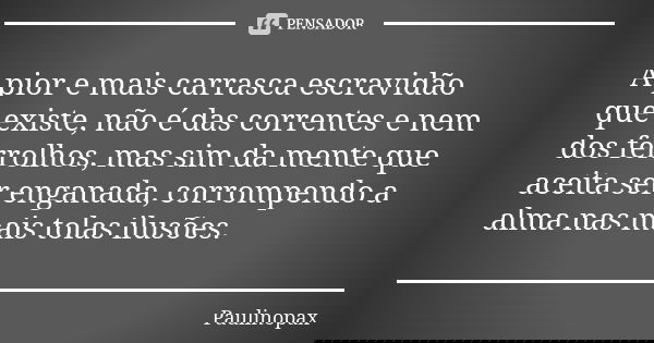 A pior e mais carrasca escravidão que existe, não é das correntes e nem dos ferrolhos, mas sim da mente que aceita ser enganada, corrompendo a alma nas mais tol... Frase de Paulinopax.