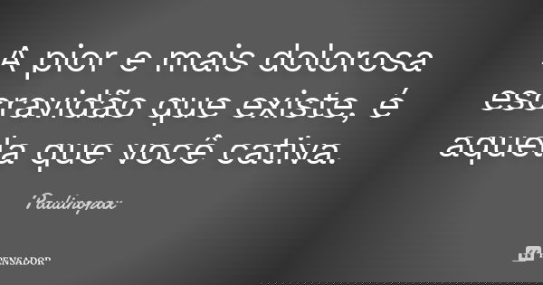 A pior e mais dolorosa escravidão que existe, é aquela que você cativa.... Frase de Paulinopax.