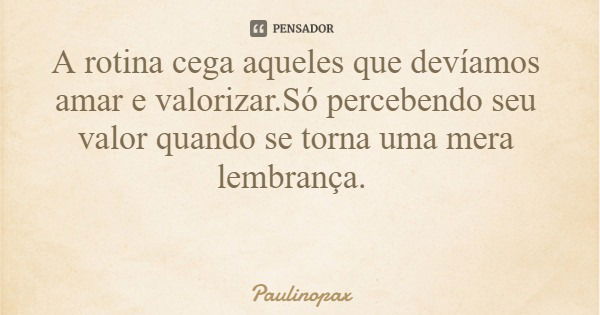 A rotina cega aqueles que devíamos amar e valorizar.Só percebendo seu valor quando se torna uma mera lembrança.... Frase de Paulinopax.
