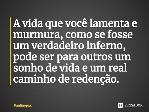 ⁠A vida que você lamenta e murmura, como se fosse um verdadeiro inferno, pode ser para outros um sonho de vida e um real caminho de redenção.... Frase de Paulinopax.