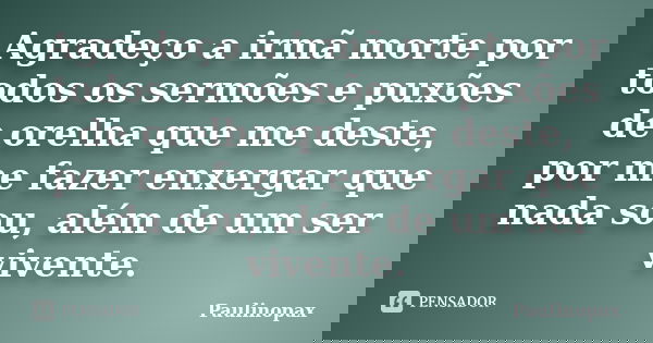 Agradeço a irmã morte por todos os sermões e puxões de orelha que me deste, por me fazer enxergar que nada sou, além de um ser vivente.... Frase de Paulinopax.