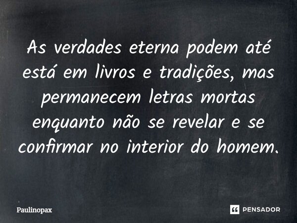 ⁠As verdades eterna podem até está em livros e tradições, mas permanecem letras mortas enquanto não se revelar e se confirmar no interior do homem.... Frase de Paulinopax.