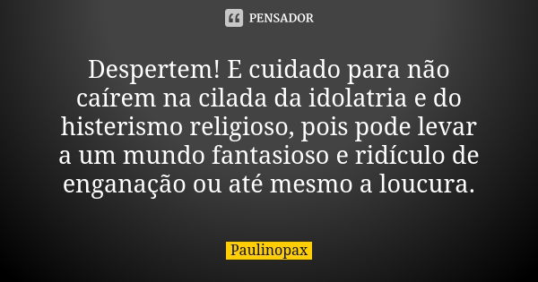 Despertem! E cuidado para não caírem na cilada da idolatria e do histerismo religioso, pois pode levar a um mundo fantasioso e ridículo de enganação ou até mesm... Frase de Paulinopax.