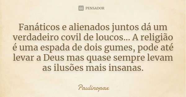 Fanáticos e alienados juntos dá um verdadeiro covil de loucos... A religião é uma espada de dois gumes, pode até levar a Deus mas quase sempre levam as ilusões ... Frase de Paulinopax.