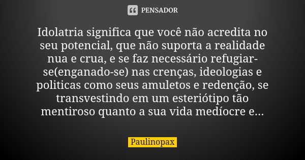 Idolatria significa que você não acredita no seu potencial, que não suporta a realidade nua e crua, e se faz necessário refugiar-se(enganado-se) nas crenças, id... Frase de Paulinopax.