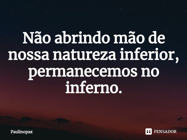 ⁠Não abrindo mão de nossa natureza inferior, permanecemos no inferno.... Frase de Paulinopax.