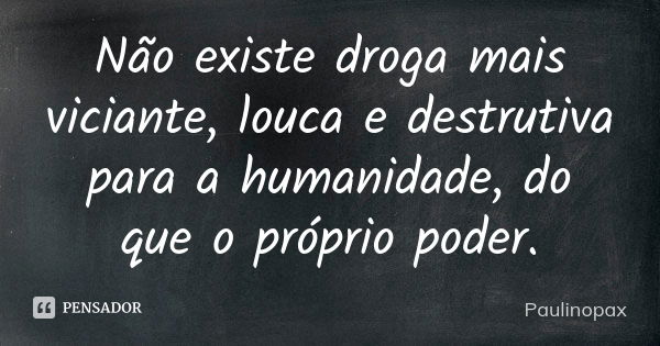 Não existe droga mais viciante, louca e destrutiva para a humanidade, do que o próprio poder.... Frase de Paulinopax.