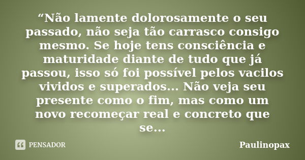 “Não lamente dolorosamente o seu passado, não seja tão carrasco consigo mesmo. Se hoje tens consciência e maturidade diante de tudo que já passou, isso só foi p... Frase de Paulinopax.