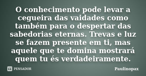 O conhecimento pode levar a cegueira das vaidades como também para o despertar das sabedorias eternas. Trevas e luz se fazem presente em ti, mas aquele que te d... Frase de Paulinopax.