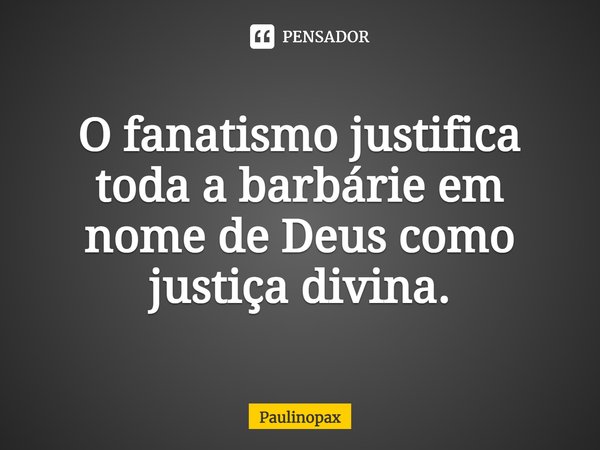 O fanatismo justifica toda a barbárie em nome de Deus como justiça divina.... Frase de Paulinopax.