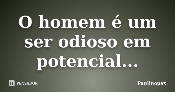 O homem é um ser odioso em potencial...... Frase de Paulinopax.