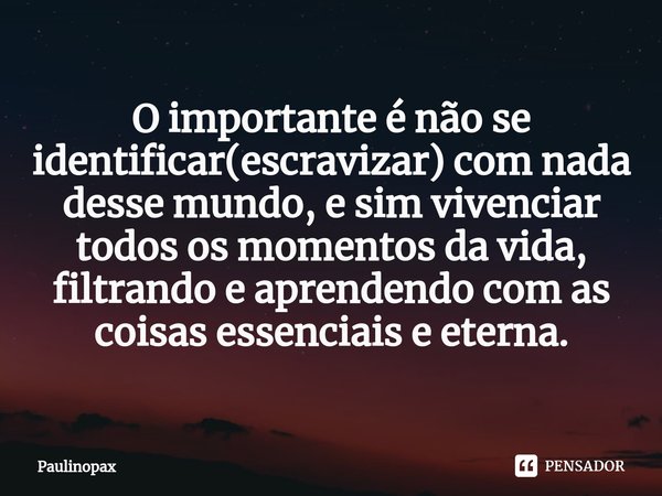 O importante é não se identificar(escravizar) com nada desse mundo, e sim vivenciar todos os momentos da vida, filtrando e aprendendo com as coisas essenciais e... Frase de Paulinopax.