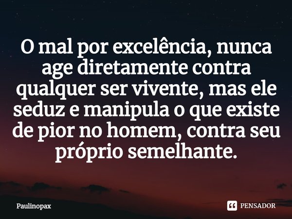 ⁠O mal por excelência, nunca age diretamente contra qualquer ser vivente, mas ele seduz e manipula o que existe de pior no homem, contra seu próprio semelhante.... Frase de Paulinopax.
