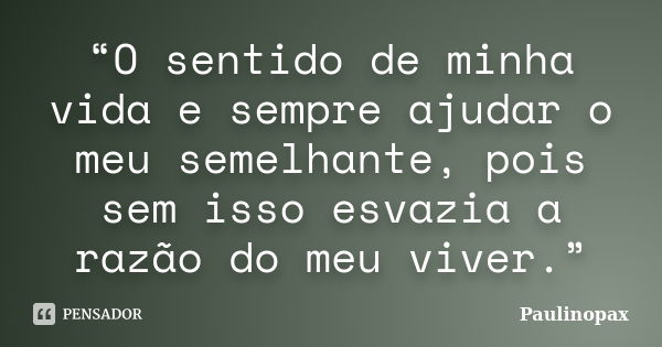 “O sentido de minha vida e sempre ajudar o meu semelhante, pois sem isso esvazia a razão do meu viver.”... Frase de Paulinopax.