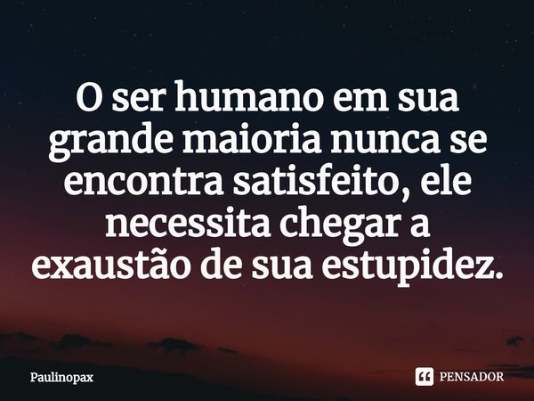 ⁠O ser humano em sua grande maioria nunca se encontra satisfeito, ele necessita chegar a exaustão de sua estupidez.... Frase de Paulinopax.